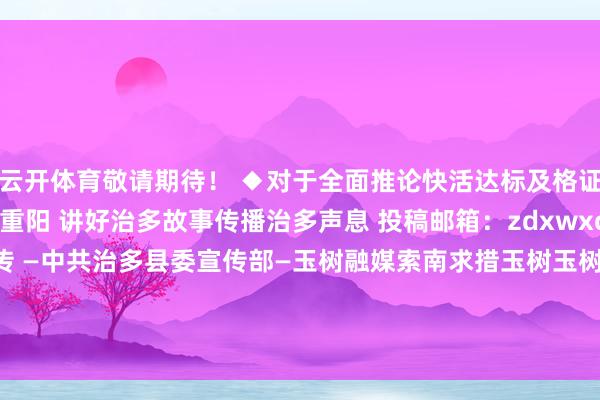 云开体育敬请期待！ ◆对于全面推论快活达标及格证轨制的告示 ◆本日重阳 讲好治多故事传播治多声息 投稿邮箱：zdxwxcb@163.com 治多宣传 —中共治多县委宣传部—玉树融媒索南求措玉树玉树州青海省发布于：北京市-开云(中国)Kaiyun·官方网站 登录入口