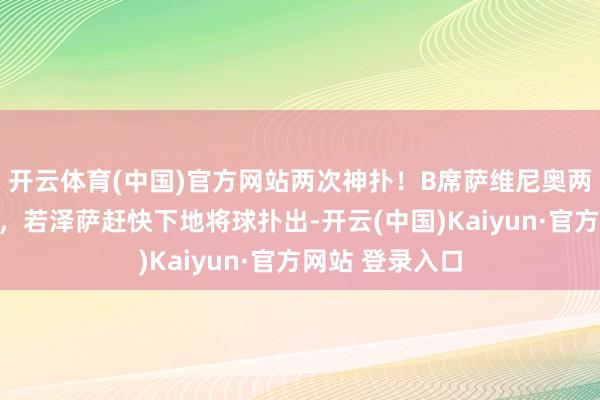 开云体育(中国)官方网站两次神扑！B席萨维尼奥两脚推射打远角，若泽萨赶快下地将球扑出-开云(中国)Kaiyun·官方网站 登录入口