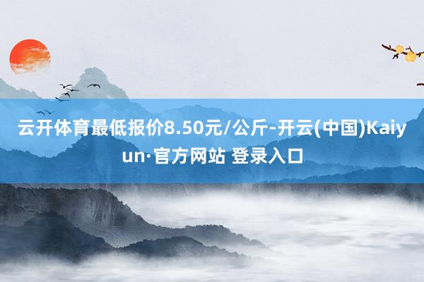 云开体育最低报价8.50元/公斤-开云(中国)Kaiyun·官方网站 登录入口