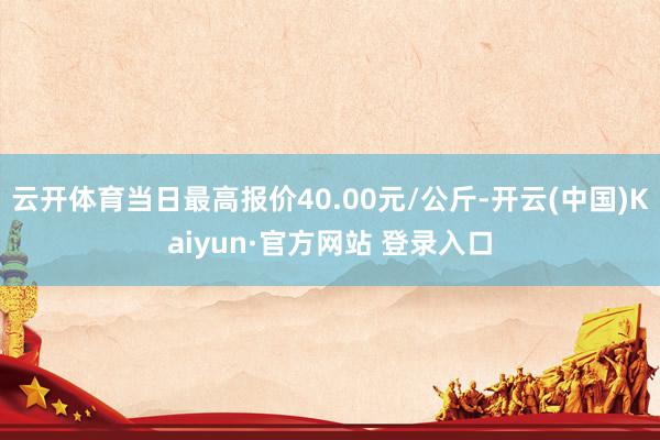 云开体育当日最高报价40.00元/公斤-开云(中国)Kaiyun·官方网站 登录入口