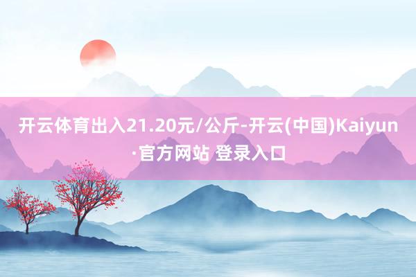 开云体育出入21.20元/公斤-开云(中国)Kaiyun·官方网站 登录入口