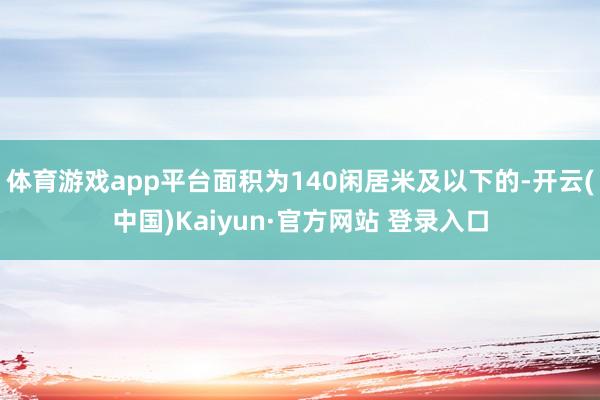 体育游戏app平台面积为140闲居米及以下的-开云(中国)Kaiyun·官方网站 登录入口