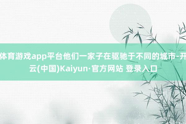 体育游戏app平台他们一家子在驱驰于不同的城市-开云(中国)Kaiyun·官方网站 登录入口