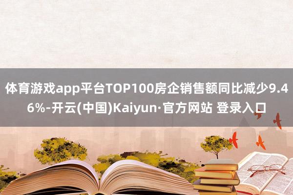 体育游戏app平台TOP100房企销售额同比减少9.46%-开云(中国)Kaiyun·官方网站 登录入口