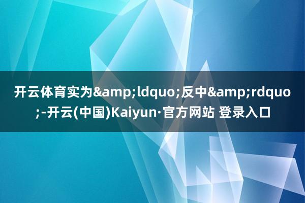 开云体育实为&ldquo;反中&rdquo;-开云(中国)Kaiyun·官方网站 登录入口