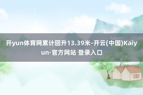 开yun体育网累计回升13.39米-开云(中国)Kaiyun·官方网站 登录入口