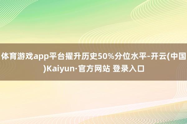 体育游戏app平台擢升历史50%分位水平-开云(中国)Kaiyun·官方网站 登录入口