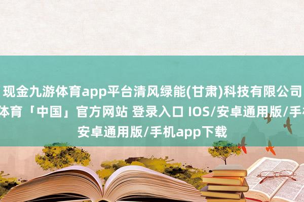 现金九游体育app平台清风绿能(甘肃)科技有限公司教化-九游体育「中国」官方网站 登录入口 IOS/安卓通用版/手机app下载