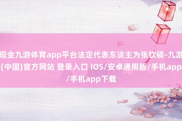 现金九游体育app平台法定代表东谈主为张钦硕-九游体育(中国)官方网站 登录入口 IOS/安卓通用版/手机app下载