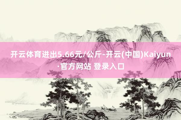 开云体育进出5.66元/公斤-开云(中国)Kaiyun·官方网站 登录入口