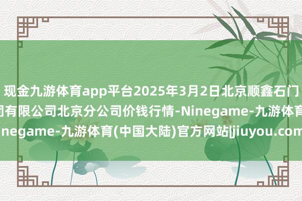 现金九游体育app平台2025年3月2日北京顺鑫石门海外农居品批发市集集团有限公司北京分公司价钱行情-Ninegame-九游体育(中国大陆)官方网站|jiuyou.com