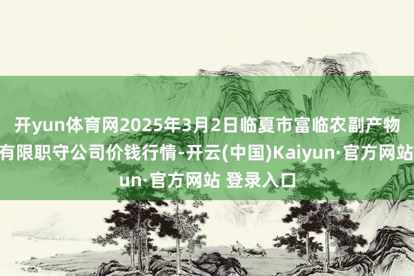 开yun体育网2025年3月2日临夏市富临农副产物批发阛阓有限职守公司价钱行情-开云(中国)Kaiyun·官方网站 登录入口