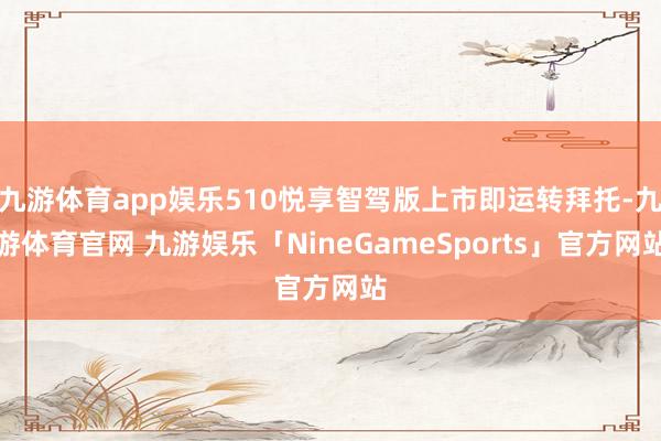 九游体育app娱乐510悦享智驾版上市即运转拜托-九游体育官网 九游娱乐「NineGameSports」官方网站