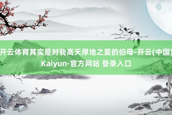 开云体育其实是对我高天厚地之爱的伯母-开云(中国)Kaiyun·官方网站 登录入口