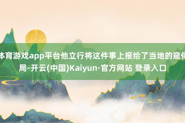 体育游戏app平台他立行将这件事上报给了当地的窥伺局-开云(中国)Kaiyun·官方网站 登录入口