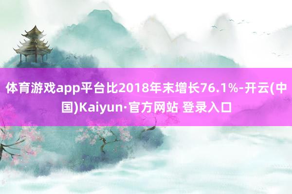 体育游戏app平台比2018年末增长76.1%-开云(中国)Kaiyun·官方网站 登录入口