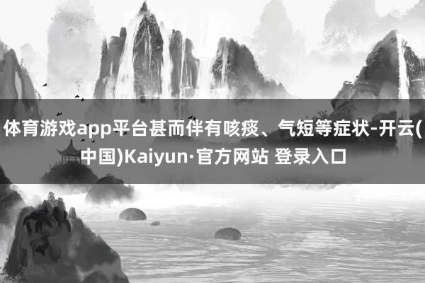 体育游戏app平台甚而伴有咳痰、气短等症状-开云(中国)Kaiyun·官方网站 登录入口