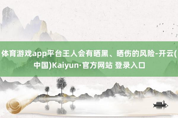 体育游戏app平台王人会有晒黑、晒伤的风险-开云(中国)Kaiyun·官方网站 登录入口