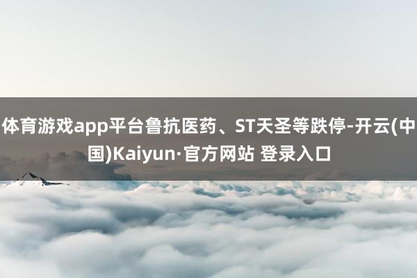体育游戏app平台鲁抗医药、ST天圣等跌停-开云(中国)Kaiyun·官方网站 登录入口